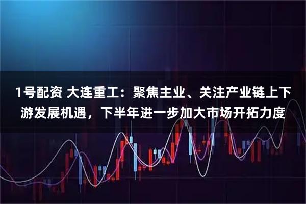 1号配资 大连重工：聚焦主业、关注产业链上下游发展机遇，下半年进一步加大市场开拓力度