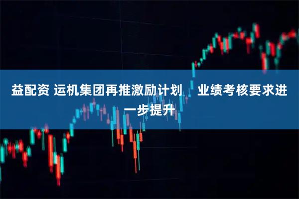 益配资 运机集团再推激励计划    业绩考核要求进一步提升