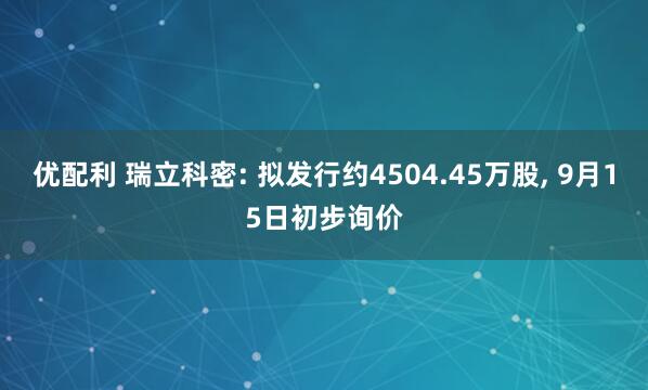 优配利 瑞立科密: 拟发行约4504.45万股, 9月15日初步询价