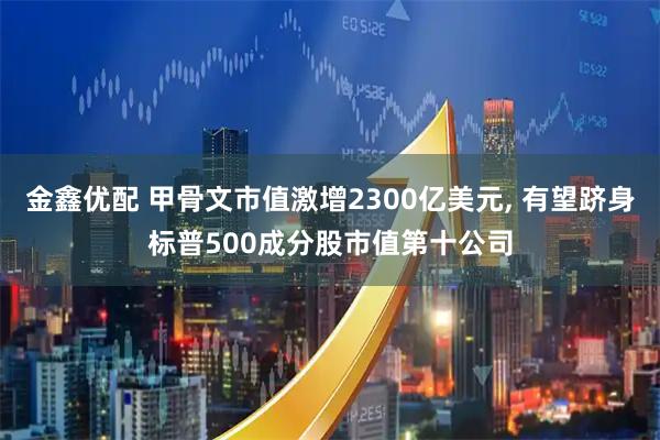 金鑫优配 甲骨文市值激增2300亿美元, 有望跻身标普500成分股市值第十公司