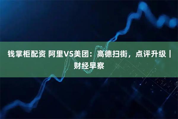 钱掌柜配资 阿里VS美团：高德扫街，点评升级｜财经早察