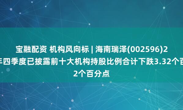 宝融配资 机构风向标 | 海南瑞泽(002596)2024年四季度已披露前十大机构持股比例合计下跌3.32个百分点