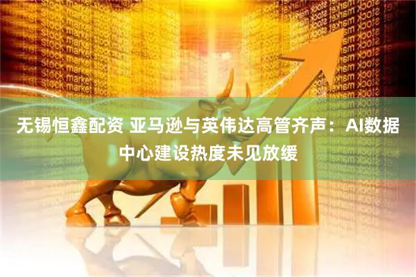 无锡恒鑫配资 亚马逊与英伟达高管齐声：AI数据中心建设热度未见放缓