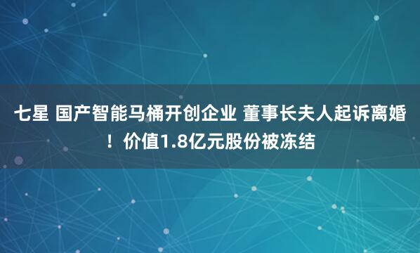 七星 国产智能马桶开创企业 董事长夫人起诉离婚！价值1.8亿元股份被冻结