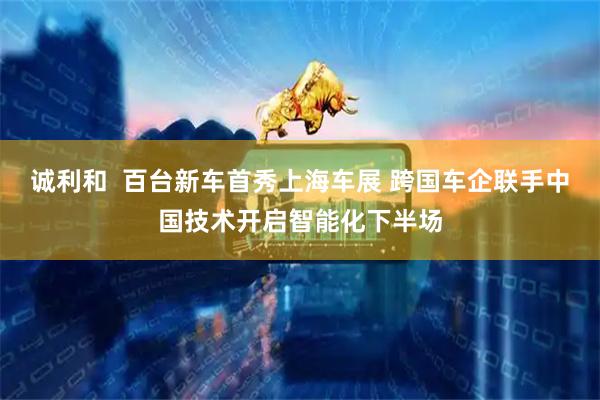 诚利和  百台新车首秀上海车展 跨国车企联手中国技术开启智能化下半场