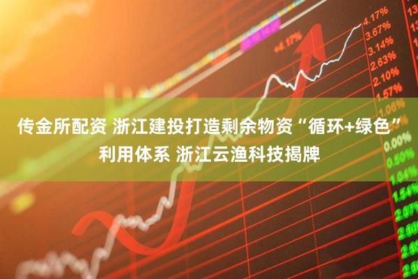 传金所配资 浙江建投打造剩余物资“循环+绿色”利用体系 浙江云渔科技揭牌