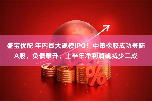 盛宝优配 年内最大规模IPO！中策橡胶成功登陆A股，负债攀升，上半年净利润或减少二成