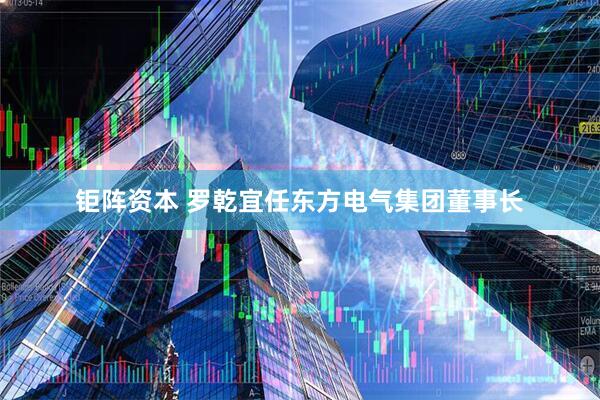 钜阵资本 罗乾宜任东方电气集团董事长