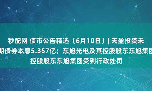秒配网 债市公告精选（6月10日）| 天盈投资未能按期兑付一期债券本息5.357亿；东旭光电及其控股股东东旭集团受到行政处罚