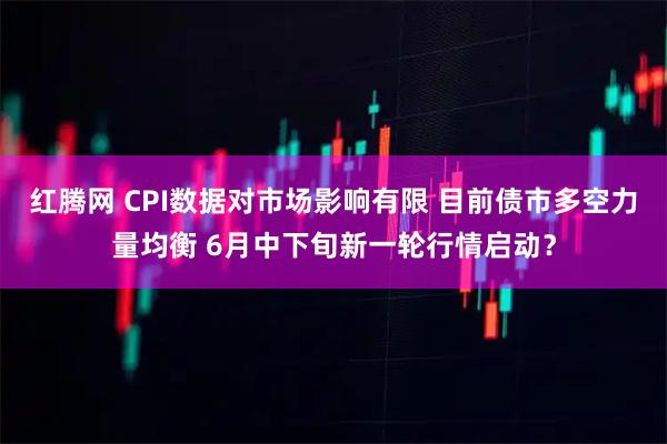 红腾网 CPI数据对市场影响有限 目前债市多空力量均衡 6月中下旬新一轮行情启动？