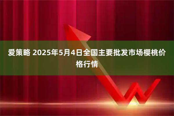 爱策略 2025年5月4日全国主要批发市场樱桃价格行情