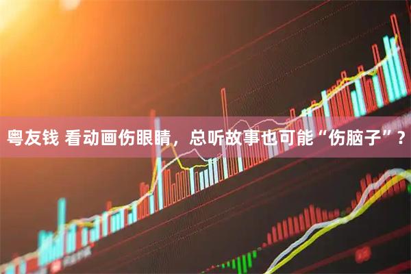 粤友钱 看动画伤眼睛，总听故事也可能“伤脑子”？