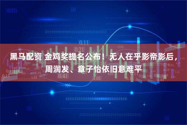 黑马配资 金鸡奖提名公布！无人在乎影帝影后，周润发、章子怡依旧意难平