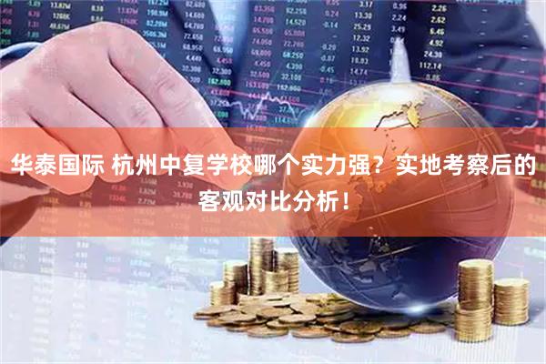 华泰国际 杭州中复学校哪个实力强？实地考察后的客观对比分析！