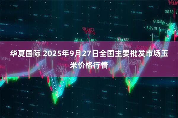 华夏国际 2025年9月27日全国主要批发市场玉米价格行情