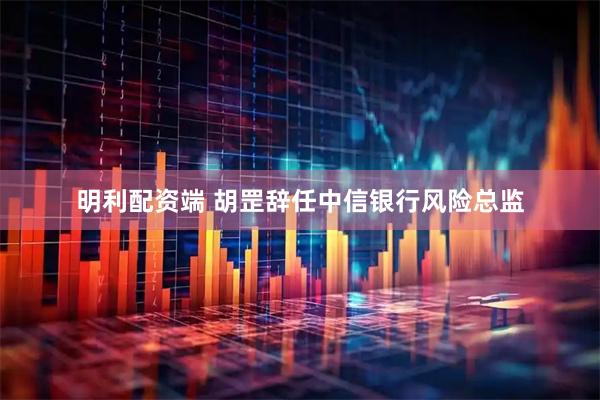 明利配资端 胡罡辞任中信银行风险总监