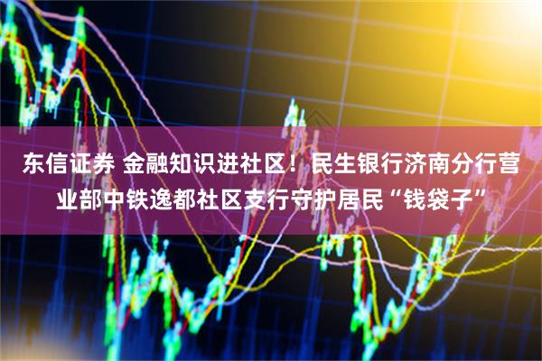 东信证券 金融知识进社区！民生银行济南分行营业部中铁逸都社区支行守护居民“钱袋子”