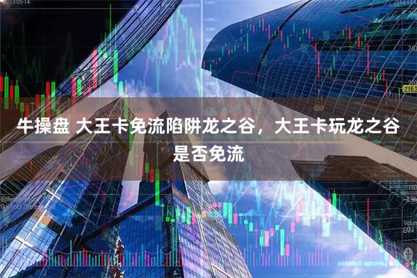 牛操盘 大王卡免流陷阱龙之谷，大王卡玩龙之谷是否免流