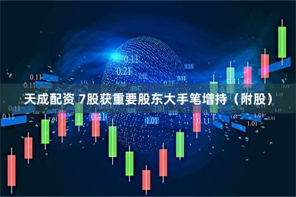 天成配资 7股获重要股东大手笔增持（附股）