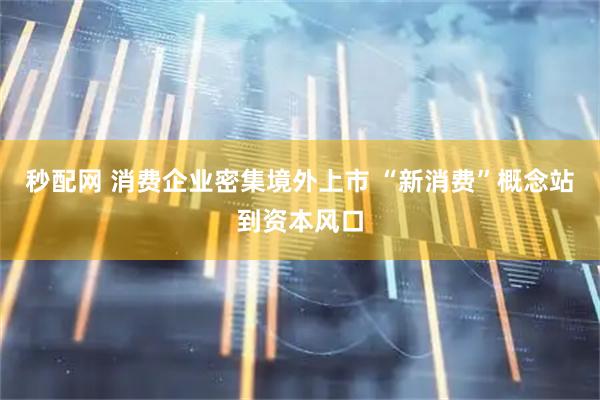 秒配网 消费企业密集境外上市 “新消费”概念站到资本风口