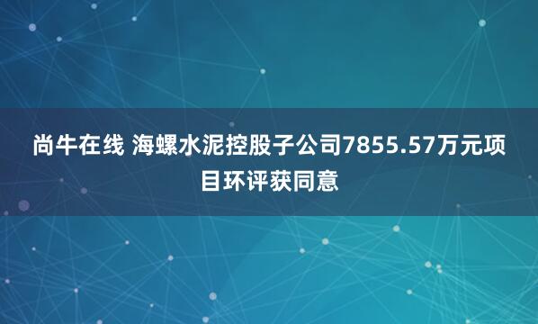 尚牛在线 海螺水泥控股子公司7855.57万元项目环评获同意
