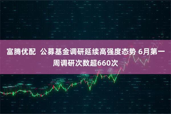 富腾优配  公募基金调研延续高强度态势 6月第一周调研次数超660次