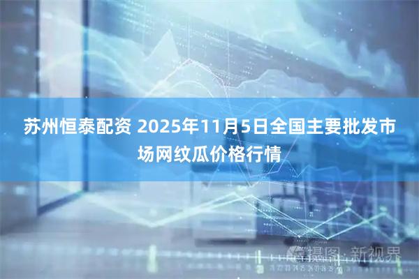 苏州恒泰配资 2025年11月5日全国主要批发市场网纹瓜价格行情