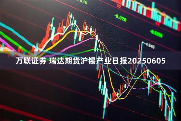 万联证券 瑞达期货沪锡产业日报20250605