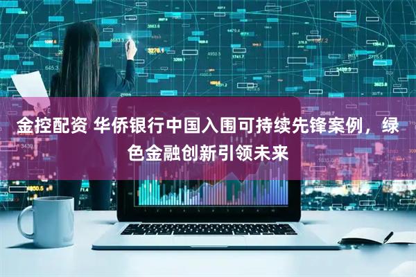 金控配资 华侨银行中国入围可持续先锋案例，绿色金融创新引领未来