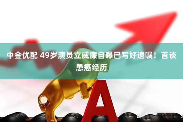 中金优配 49岁演员立威廉自曝已写好遗嘱！首谈患癌经历