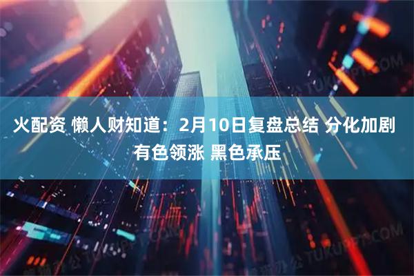 火配资 懒人财知道：2月10日复盘总结 分化加剧 有色领涨 黑色承压