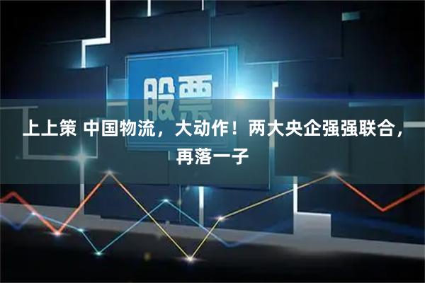 上上策 中国物流，大动作！两大央企强强联合，再落一子