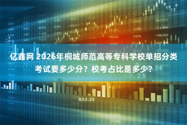 亿鑫网 2026年桐城师范高等专科学校单招分类考试要多少分？校考占比是多少？
