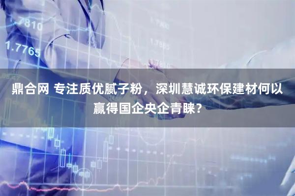 鼎合网 专注质优腻子粉，深圳慧诚环保建材何以赢得国企央企青睐？