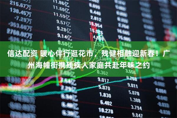 信达配资 暖心伴行逛花市，残健相融迎新春！广州海幢街携残疾人家庭共赴年味之约