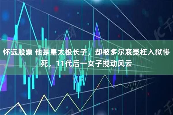 怀远股票 他是皇太极长子，却被多尔衮冤枉入狱惨死，11代后一女子搅动风云