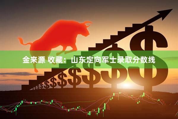金来源 收藏：山东定向军士录取分数线