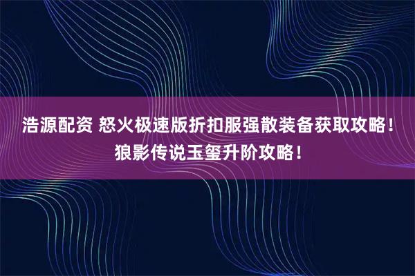 浩源配资 怒火极速版折扣服强散装备获取攻略！狼影传说玉玺升阶攻略！