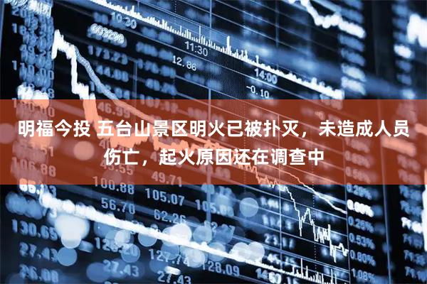 明福今投 五台山景区明火已被扑灭，未造成人员伤亡，起火原因还在调查中