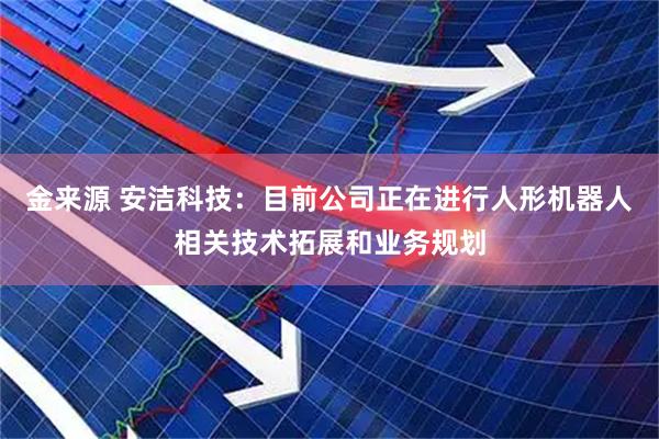 金来源 安洁科技：目前公司正在进行人形机器人相关技术拓展和业务规划