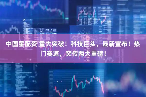 中国星配资 重大突破！科技巨头，最新宣布！热门赛道，突传两大重磅！