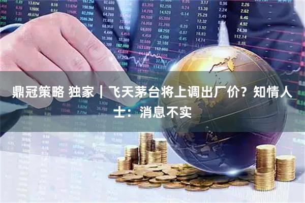 鼎冠策略 独家｜飞天茅台将上调出厂价？知情人士：消息不实