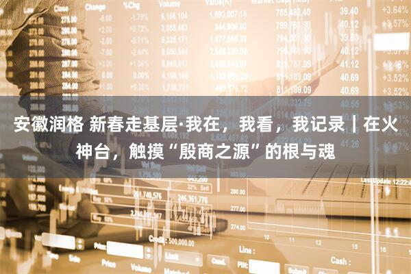 安徽润格 新春走基层·我在，我看，我记录｜在火神台，触摸“殷商之源”的根与魂