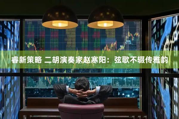睿新策略 二胡演奏家赵寒阳：弦歌不辍传雅韵