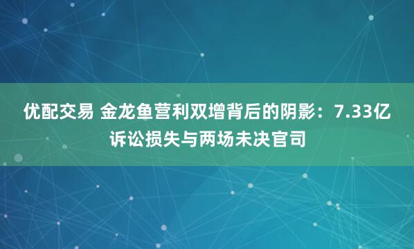 优配交易 金龙鱼营利双增背后的阴影：7.33亿诉讼损失与两场未决官司