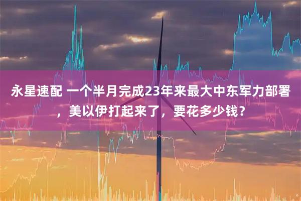 永星速配 一个半月完成23年来最大中东军力部署，美以伊打起来了，要花多少钱？