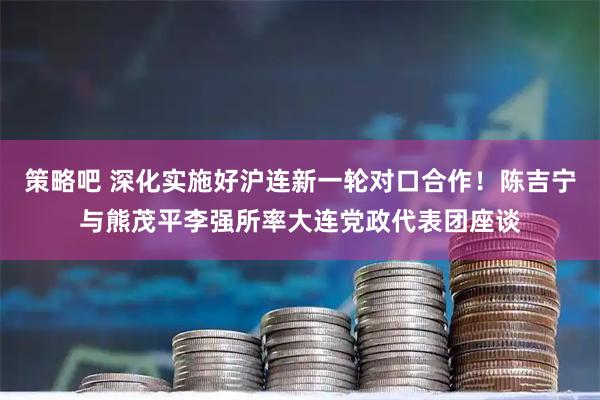 策略吧 深化实施好沪连新一轮对口合作！陈吉宁与熊茂平李强所率大连党政代表团座谈