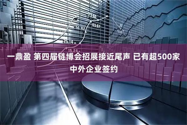 一鼎盈 第四届链博会招展接近尾声 已有超500家中外企业签约