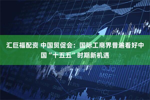 汇巨福配资 中国贸促会：国际工商界普遍看好中国“十五五”时期新机遇