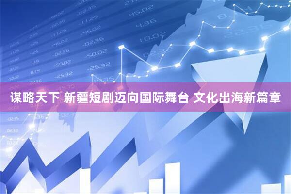 谋略天下 新疆短剧迈向国际舞台 文化出海新篇章